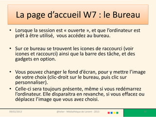 La page d’accueil W7 : le Bureau
• Lorsque la session est « ouverte », et que l’ordinateur est
  prêt à être utilisé, vous accédez au bureau.

• Sur ce bureau se trouvent les icones de raccourci (voir
  icones et raccourci) ainsi que la barre des tâche, et des
  gadgets en option.

• Vous pouvez changer le fond d’écran, pour y mettre l’image
  de votre choix (clic-droit sur le bureau, puis clic sur
  personnaliser).
• Celle-ci sera toujours présente, même si vous redémarrez
  l’ordinateur. Elle disparaitra en revanche, si vous effacez ou
  déplacez l’image que vous avez choisi.

09/02/2013            @telier - Médiathèque de Lorient - 2013   37
 