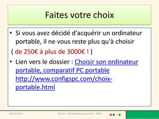 Faites votre choix
• Si vous avez décidé d'acquérir un ordinateur
   portable, il ne vous reste plus qu'à choisir
 ( de 250€ à plus de 3000€ ! )
• Lien vers le dossier : Choisir son ordinateur
   portable, comparatif PC portable
   http://www.configspc.com/choix-
   portable.html


09/02/2013       @telier - Médiathèque de Lorient - 2013   4
 
