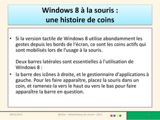Windows 8 à la souris :
                une histoire de coins

• Si la version tactile de Windows 8 utilise abondamment les
  gestes depuis les bords de l'écran, ce sont les coins actifs qui
  sont mobilisés lors de l'usage à la souris.

  Deux barres latérales sont essentielles à l'utilisation de
  Windows 8 :
• la barre des icônes à droite, et le gestionnaire d'applications à
  gauche. Pour les faire apparaître, placez la souris dans un
  coin, et ramenez-la vers le haut ou vers le bas pour faire
  apparaître la barre en question.



09/02/2013             @telier - Médiathèque de Lorient - 2013       44
 