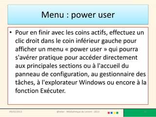 Menu : power user
• Pour en finir avec les coins actifs, effectuez un
  clic droit dans le coin inférieur gauche pour
  afficher un menu « power user » qui pourra
  s'avérer pratique pour accéder directement
  aux principales sections ou à l'accueil du
  panneau de configuration, au gestionnaire des
  tâches, à l'explorateur Windows ou encore à la
  fonction Exécuter.

09/02/2013       @telier - Médiathèque de Lorient - 2013   46
 