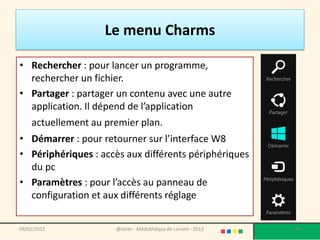 Le menu Charms

• Rechercher : pour lancer un programme,
  rechercher un fichier.
• Partager : partager un contenu avec une autre
  application. Il dépend de l’application
    actuellement au premier plan.
• Démarrer : pour retourner sur l’interface W8
• Périphériques : accès aux différents périphériques
  du pc
• Paramètres : pour l’accès au panneau de
  configuration et aux différents réglage


09/02/2013            @telier - Médiathèque de Lorient - 2013   49
 