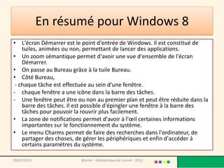 En résumé pour Windows 8
• L'écran Démarrer est le point d'entrée de Windows. Il est constitué de
    tuiles, animées ou non, permettant de lancer des applications.
• Un zoom sémantique permet d'avoir une vue d'ensemble de l'écran
    Démarrer.
• On passe au Bureau grâce à la tuile Bureau.
• Côté Bureau,
 - chaque tâche est effectuée au sein d'une fenêtre.
- chaque fenêtre a une icône dans la barre des tâches.
- Une fenêtre peut être ou non au premier plan et peut être réduite dans la
    barre des tâches. Il est possible d'épingler une fenêtre à la barre des
    tâches pour pouvoir la rouvrir plus facilement.
• La zone de notifications permet d'avoir à l'œil certaines informations
    importantes sur le fonctionnement du système.
• Le menu Charms permet de faire des recherches dans l'ordinateur, de
    partager des choses, de gérer les périphériques et enfin d'accéder à
    certains paramètres du système.

09/02/2013                @telier - Médiathèque de Lorient - 2013         51
 
