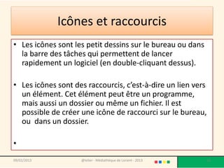 Icônes et raccourcis
• Les icônes sont les petit dessins sur le bureau ou dans
  la barre des tâches qui permettent de lancer
  rapidement un logiciel (en double-cliquant dessus).

• Les icônes sont des raccourcis, c’est-à-dire un lien vers
  un élément. Cet élément peut être un programme,
  mais aussi un dossier ou même un fichier. Il est
  possible de créer une icône de raccourci sur le bureau,
  ou dans un dossier.

•
09/02/2013          @telier - Médiathèque de Lorient - 2013   53
 