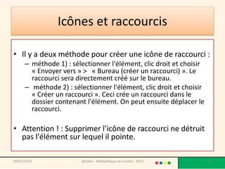 Icônes et raccourcis

• Il y a deux méthode pour créer une icône de raccourci :
      – méthode 1) : sélectionner l'élément, clic droit et choisir
        « Envoyer vers » > « Bureau (créer un raccourci) ». Le
        raccourci sera directement créé sur le bureau.
      – méthode 2) : sélectionner l'élément, clic droit et choisir
        « Créer un raccourci ». Ceci crée un raccourci dans le
        dossier contenant l'élément. On peut ensuite déplacer le
        raccourci.

• Attention ! : Supprimer l’icône de raccourci ne détruit
  pas l'élément sur lequel il pointe.

09/02/2013               @telier - Médiathèque de Lorient - 2013     54
 