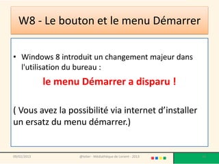 W8 - Le bouton et le menu Démarrer

• Windows 8 introduit un changement majeur dans
  l'utilisation du bureau :
             le menu Démarrer a disparu !

( Vous avez la possibilité via internet d’installer
un ersatz du menu démarrer.)


09/02/2013          @telier - Médiathèque de Lorient - 2013   56
 