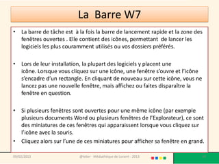 La Barre W7
• La barre de tâche est à la fois la barre de lancement rapide et la zone des
  fenêtres ouvertes . Elle contient des icônes, permettant de lancer les
  logiciels les plus couramment utilisés ou vos dossiers préférés.

• Lors de leur installation, la plupart des logiciels y placent une
  icône. Lorsque vous cliquez sur une icône, une fenêtre s’ouvre et l’icône
  s’encadre d’un rectangle. En cliquant de nouveau sur cette icône, vous ne
  lancez pas une nouvelle fenêtre, mais affichez ou faites disparaître la
  fenêtre en question.

• Si plusieurs fenêtres sont ouvertes pour une même icône (par exemple
  plusieurs documents Word ou plusieurs fenêtres de l’Explorateur), ce sont
  des miniatures de ces fenêtres qui apparaissent lorsque vous cliquez sur
  l’icône avec la souris.
• Cliquez alors sur l’une de ces miniatures pour afficher sa fenêtre en grand.

09/02/2013                 @telier - Médiathèque de Lorient - 2013            59
 