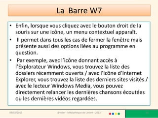 • Enfin, lorsque vous cliquez avec le bouton droit de la
  souris sur une icône, un menu contextuel apparaît.
• Il permet dans tous les cas de fermer la fenêtre mais
  présente aussi des options liées au programme en
  question.
• Par exemple, avec l’icône donnant accès à
  l’Explorateur Windows, vous trouvez la liste des
  dossiers récemment ouverts / avec l’icône d’Internet
  Explorer, vous trouvez la liste des derniers sites visités /
  avec le lecteur Windows Media, vous pouvez
  directement relancer les dernières chansons écoutées
  ou les dernières vidéos regardées.

09/02/2013           @telier - Médiathèque de Lorient - 2013   60
 