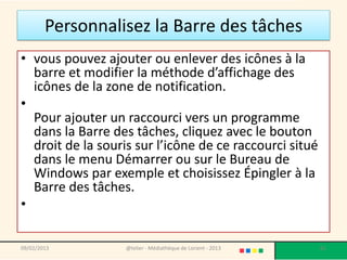 Personnalisez la Barre des tâches
• vous pouvez ajouter ou enlever des icônes à la
  barre et modifier la méthode d’affichage des
  icônes de la zone de notification.
•
  Pour ajouter un raccourci vers un programme
  dans la Barre des tâches, cliquez avec le bouton
  droit de la souris sur l’icône de ce raccourci situé
  dans le menu Démarrer ou sur le Bureau de
  Windows par exemple et choisissez Épingler à la
  Barre des tâches.
•

09/02/2013         @telier - Médiathèque de Lorient - 2013   61
 