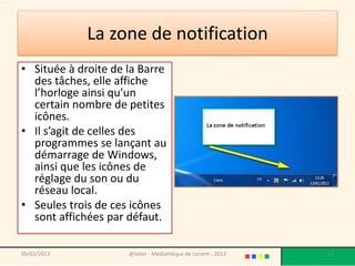La zone de notification
• Située à droite de la Barre
  des tâches, elle affiche
  l’horloge ainsi qu’un
  certain nombre de petites
  icônes.
• Il s’agit de celles des
  programmes se lançant au
  démarrage de Windows,
  ainsi que les icônes de
  réglage du son ou du
  réseau local.
• Seules trois de ces icônes
  sont affichées par défaut.

09/02/2013           @telier - Médiathèque de Lorient - 2013   63
 
