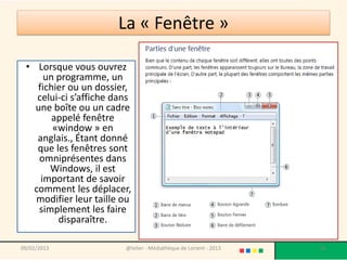 La « Fenêtre »

 • Lorsque vous ouvrez
      un programme, un
    fichier ou un dossier,
    celui-ci s’affiche dans
   une boîte ou un cadre
        appelé fenêtre
        «window » en
    anglais., Étant donné
    que les fenêtres sont
    omniprésentes dans
       Windows, il est
     important de savoir
   comment les déplacer,
   modifier leur taille ou
    simplement les faire
         disparaître.

09/02/2013               @telier - Médiathèque de Lorient - 2013   65
 