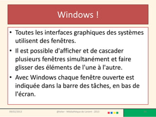 Windows !
• Toutes les interfaces graphiques des systèmes
  utilisent des fenêtres.
• Il est possible d'afficher et de cascader
  plusieurs fenêtres simultanément et faire
  glisser des éléments de l'une à l'autre.
• Avec Windows chaque fenêtre ouverte est
  indiquée dans la barre des tâches, en bas de
  l'écran.

09/02/2013      @telier - Médiathèque de Lorient - 2013   66
 