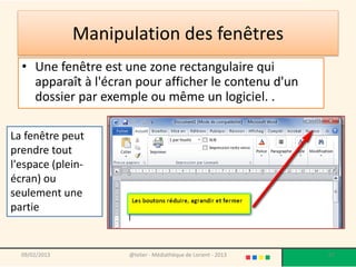 Manipulation des fenêtres
  • Une fenêtre est une zone rectangulaire qui
    apparaît à l'écran pour afficher le contenu d'un
    dossier par exemple ou même un logiciel. .

La fenêtre peut
prendre tout
l'espace (plein-
écran) ou
seulement une
partie


  09/02/2013         @telier - Médiathèque de Lorient - 2013   67
 