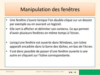Manipulation des fenêtres
• Une fenêtre s'ouvre lorsque l'on double-clique sur un dossier
  par exemple ou en ouvrant un logiciel.
• Elle sert à afficher et délimiter son contenu. Ce qui permet
  d'avoir plusieurs fenêtres en même temps à l'écran.

• Lorsqu'une fenêtre est ouverte dans Windows, son icône
  apparaît encadrée dans la barre des tâches, en bas de l'écran.
• Il est donc possible de passer d'une fenêtre ouverte à une
  autre en cliquant sur l'icône correspondante.



09/02/2013            @telier - Médiathèque de Lorient - 2013     68
 
