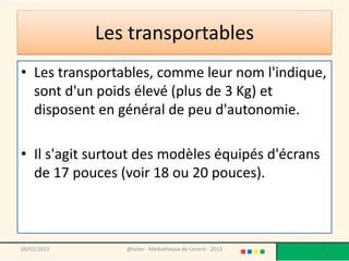 Les transportables
• Les transportables, comme leur nom l'indique,
  sont d'un poids élevé (plus de 3 Kg) et
  disposent en général de peu d'autonomie.

• Il s'agit surtout des modèles équipés d'écrans
  de 17 pouces (voir 18 ou 20 pouces).



09/02/2013      @telier - Médiathèque de Lorient - 2013   7
 