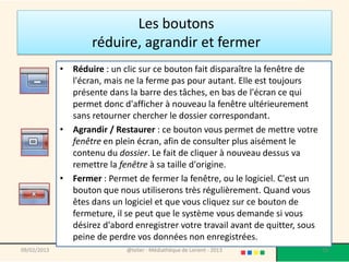 Les boutons
                     réduire, agrandir et fermer
             • Réduire : un clic sur ce bouton fait disparaître la fenêtre de
               l'écran, mais ne la ferme pas pour autant. Elle est toujours
               présente dans la barre des tâches, en bas de l'écran ce qui
               permet donc d'afficher à nouveau la fenêtre ultérieurement
               sans retourner chercher le dossier correspondant.
             • Agrandir / Restaurer : ce bouton vous permet de mettre votre
               fenêtre en plein écran, afin de consulter plus aisément le
               contenu du dossier. Le fait de cliquer à nouveau dessus va
               remettre la fenêtre à sa taille d'origine.
             • Fermer : Permet de fermer la fenêtre, ou le logiciel. C'est un
               bouton que nous utiliserons très régulièrement. Quand vous
               êtes dans un logiciel et que vous cliquez sur ce bouton de
               fermeture, il se peut que le système vous demande si vous
               désirez d'abord enregistrer votre travail avant de quitter, sous
               peine de perdre vos données non enregistrées.
09/02/2013                    @telier - Médiathèque de Lorient - 2013             70
 