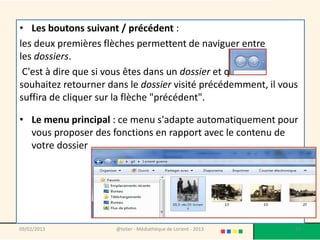 • Les boutons suivant / précédent :
les deux premières flèches permettent de naviguer entre
les dossiers.
 C'est à dire que si vous êtes dans un dossier et que vous
souhaitez retourner dans le dossier visité précédemment, il vous
suffira de cliquer sur la flèche "précédent".

• Le menu principal : ce menu s'adapte automatiquement pour
  vous proposer des fonctions en rapport avec le contenu de
  votre dossier




09/02/2013            @telier - Médiathèque de Lorient - 2013   71
 
