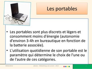Les portables



 • Les portables sont plus discrets et légers et
   consomment moins d'énergie (autonomie
   d'environ 3-4h en bureautique en fonction de
   la batterie associée).
 • L'utilisation quotidienne de son portable est le
   paramètre qui détermine le choix de l'une ou
   de l'autre de ces catégories.
09/02/2013       @telier - Médiathèque de Lorient - 2013   8
 