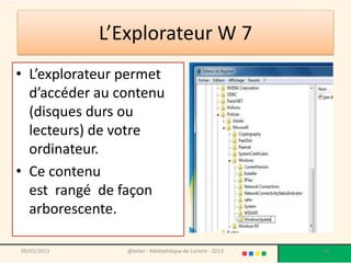 L’Explorateur W 7
• L’explorateur permet
  d’accéder au contenu
  (disques durs ou
  lecteurs) de votre
  ordinateur.
• Ce contenu
  est rangé de façon
  arborescente.

09/02/2013      @telier - Médiathèque de Lorient - 2013   82
 