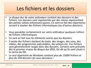Les fichiers et les dossiers
• Le disque dur de votre ordinateur contient des dossiers et des
  fichiers. Les dossiers sont représentés par des icônes représentant
  des petites valises (chemises) jaunes. Ce sont en fait des répertoires
  servant à stocker des fichiers informatiques (ou d’autres dossiers).

• Vous possédez certainement sur votre ordinateur quelques milliers
  de fichiers informatiques.
• Ce sont en fait tous les éléments autres que les dossiers.
• Il existe des fichiers stockant du texte, des images, des sons, des
  vidéos, des programmes exécutables, des pilotes etc. Ces fichiers
  sont généralement rangés dans des dossiers. Certains sont présents
  dès le premier niveau du disque dur (DD). On dit qu’ils sont situés à
  la racine du DD.
• Le seul répertoire de Windows contient plus de 15000 fichiers et
  plus de 250 dossiers (et sous-dossiers) !

09/02/2013              @telier - Médiathèque de Lorient - 2013       83
 