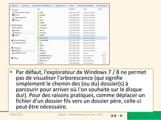 • Par défaut, l'explorateur de Windows 7 / 8 ne permet
  pas de visualiser l'arborescence (qui signifie
  simplement le chemin des (ou du) dossier(s) à
  parcourir pour arriver où l'on souhaite sur le disque
  dur). Pour des raisons pratiques, comme déplacer un
  fichier d'un dossier fils vers un dossier père, celle-ci
  peut être nécessaire.
09/02/2013          @telier - Médiathèque de Lorient - 2013   85
 
