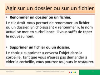 Agir sur un dossier ou sur un fichier
• Renommer un dossier ou un fichier.
Le clic droit vous permet de renommer un fichier
ou un dossier. En choisissant « renommer », le nom
actuel se met en surbrillance. Il vous suffit de taper
le nouveau nom.

• Supprimer un fichier ou un dossier.
Le choix « supprimer » enverra l’objet dans la
corbeille. Tant que vous n’aurez pas demander à
vider la corbeille, vous pourrez toujours le restaurer.

09/02/2013        @telier - Médiathèque de Lorient - 2013   87
 