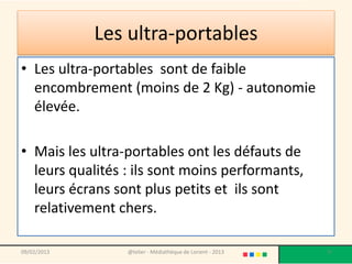Les ultra-portables
• Les ultra-portables sont de faible
  encombrement (moins de 2 Kg) - autonomie
  élevée.

• Mais les ultra-portables ont les défauts de
  leurs qualités : ils sont moins performants,
  leurs écrans sont plus petits et ils sont
  relativement chers.

09/02/2013       @telier - Médiathèque de Lorient - 2013   9
 