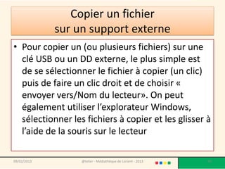 Copier un fichier
             sur un support externe
• Pour copier un (ou plusieurs fichiers) sur une
  clé USB ou un DD externe, le plus simple est
  de se sélectionner le fichier à copier (un clic)
  puis de faire un clic droit et de choisir «
  envoyer vers/Nom du lecteur». On peut
  également utiliser l’explorateur Windows,
  sélectionner les fichiers à copier et les glisser à
  l’aide de la souris sur le lecteur

09/02/2013        @telier - Médiathèque de Lorient - 2013   90
 