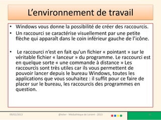 L’environnement de travail
• Windows vous donne la possibilité de créer des raccourcis.
• Un raccourci se caractérise visuellement par une petite
  flèche qui apparaît dans le coin inférieur gauche de l’icône.

• Le raccourci n’est en fait qu’un fichier « pointant » sur le
  véritable fichier « lanceur » du programme. Le raccourci est
  en quelque sorte « une commande à distance » Les
  raccourcis sont très utiles car ils vous permettent de
  pouvoir lancer depuis le bureau Windows, toutes les
  applications que vous souhaitez : il suffit pour ce faire de
  placer sur le bureau, les raccourcis des programmes en
  question.



09/02/2013            @telier - Médiathèque de Lorient - 2013   91
 