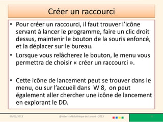 Créer un raccourci
• Pour créer un raccourci, il faut trouver l’icône
  servant à lancer le programme, faire un clic droit
  dessus, maintenir le bouton de la souris enfoncé,
  et la déplacer sur le bureau.
• Lorsque vous relâcherez le bouton, le menu vous
  permettra de choisir « créer un raccourci ».

• Cette icône de lancement peut se trouver dans le
  menu, ou sur l’accueil dans W 8, on peut
  également aller chercher une icône de lancement
  en explorant le DD.
09/02/2013        @telier - Médiathèque de Lorient - 2013   92
 