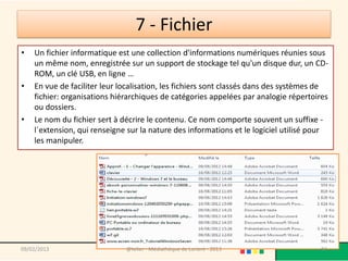 7 - Fichier
•   Un fichier informatique est une collection d'informations numériques réunies sous
    un même nom, enregistrée sur un support de stockage tel qu'un disque dur, un CD-
    ROM, un clé USB, en ligne …
•   En vue de faciliter leur localisation, les fichiers sont classés dans des systèmes de
    fichier: organisations hiérarchiques de catégories appelées par analogie répertoires
    ou dossiers.
•   Le nom du fichier sert à décrire le contenu. Ce nom comporte souvent un suffixe -
    l´extension, qui renseigne sur la nature des informations et le logiciel utilisé pour
    les manipuler.




09/02/2013                    @telier - Médiathèque de Lorient - 2013                 94
 