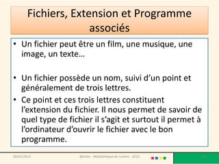 Fichiers, Extension et Programme
                     associés
• Un fichier peut être un film, une musique, une
  image, un texte…

• Un fichier possède un nom, suivi d’un point et
  généralement de trois lettres.
• Ce point et ces trois lettres constituent
  l’extension du fichier. Il nous permet de savoir de
  quel type de fichier il s’agit et surtout il permet à
  l’ordinateur d’ouvrir le fichier avec le bon
  programme.
09/02/2013         @telier - Médiathèque de Lorient - 2013   96
 
