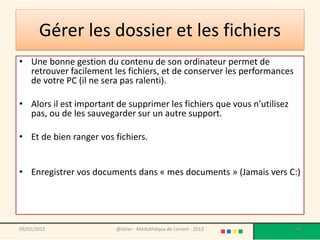 Gérer les dossier et les fichiers
• Une bonne gestion du contenu de son ordinateur permet de
  retrouver facilement les fichiers, et de conserver les performances
  de votre PC (il ne sera pas ralenti).

• Alors il est important de supprimer les fichiers que vous n’utilisez
  pas, ou de les sauvegarder sur un autre support.

• Et de bien ranger vos fichiers.


• Enregistrer vos documents dans « mes documents » (Jamais vers C:)




09/02/2013               @telier - Médiathèque de Lorient - 2013         99
 
