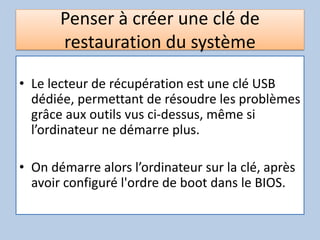 Penser à créer une clé de
restauration du système
• Le lecteur de récupération est une clé USB
dédiée, permettant de résoudre les problèmes
grâce aux outils vus ci-dessus, même si
l’ordinateur ne démarre plus.
• On démarre alors l’ordinateur sur la clé, après
avoir configuré l'ordre de boot dans le BIOS.
 