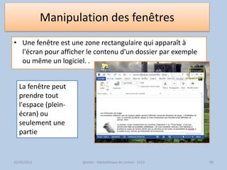 Manipulation des fenêtres
• Une fenêtre est une zone rectangulaire qui apparaît à
l'écran pour afficher le contenu d'un dossier par exemple
ou même un logiciel. .
@telier - Médiathèque de Lorient - 2013 99
La fenêtre peut
prendre tout
l'espace (plein-
écran) ou
seulement une
partie
25/05/2013
 