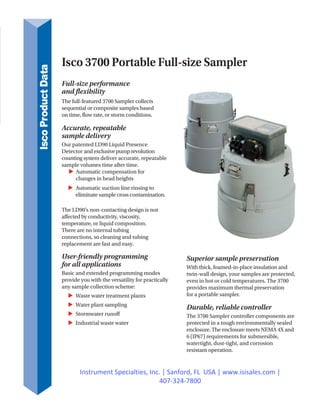Isco 3700 Portable Full-size Sampler
Full-size performance
and flexibility
The full-featured 3700 Sampler collects
sequential or composite samples based
on time, flow rate, or storm conditions.
Accurate, repeatable
sample delivery
Our patented LD90 Liquid Presence
Detector and exclusive pump revolution
counting system deliver accurate, repeatable
sample volumes time after time.
Automatic compensation for
changes in head heights
Automatic suction line rinsing to
eliminate sample cross contamination.
The LD90’s non-contacting design is not
affected by conductivity, viscosity,
temperature, or liquid composition.
There are no internal tubing
connections, so cleaning and tubing
replacement are fast and easy.
User-friendly programming
for all applications
Basic and extended programming modes
provide you with the versatility for practically
any sample collection scheme:
Waste water treatment plants
Water plant sampling
Stormwater runoff
Industrial waste water
Superior sample preservation
With thick, foamed-in-place insulation and
twin-wall design, your samples are protected,
even in hot or cold temperatures. The 3700
provides maximum thermal preservation
for a portable sampler.
Durable, reliable controller
The 3700 Sampler controller components are
protected in a tough environmentally sealed
enclosure. The enclosure meets NEMA 4X and
6 (IP67) requirements for submersible,
watertight, dust-tight, and corrosion
resistant operation.
IscoProductData
Instrument Specialties, Inc. | Sanford, FL USA | www.isisales.com |
407-324-7800
 