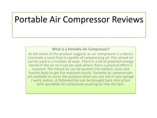 Portable Air Compressor Reviews

                   What is a Portable Air Compressor?
   As the name of the product suggests an air compressor is a device
   (normally a tank) that is capable of compressing air. This stored air
   can be used in a number of ways. There is a lot of potential energy
    stored in the air so it can be used where there is physical effort is
      required. The stored air can be pushed into ballons, tyres and
    human body to get the required results. Portable air compressors
   are available to serve the purpose when you are not in your garage
     / work station. A flattened tire can be brought back into action
         with aportable air compressor pushing air into the tyre.
 