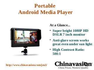Portable
         Android Media Player

                                   At a Glance...
                                   
                                       Super bright 1080P HD
                                       DSLR 7 inch monitor
                                   
                                       Anti-glare screen works
                                       great even under sun light
                                   
                                       High Contrast Ratio:
                                       500:1


http://www.chinavasion.com/jzu3/
 