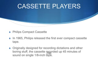 CASSETTE PLAYERSPhilips Compact CassetteIn 1965, Philips released the first ever compact cassette tape.Originally designed for recording dictations and other boring stuff, the cassette recorded up 45 minutes of sound on single 1/8-inch tape.(12)