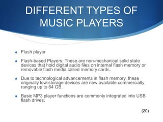 DIFFERENT TYPES OF MUSIC PLAYERSFlash playerFlash-based Players: These are non-mechanical solid state devices that hold digital audio files on internal flash memory or removable flash media called memory cards.Due to technological advancements in flash memory, these originally low-storage devices are now available commercially ranging up to 64 GB.Basic MP3 player functions are commonly integrated into USB flash drives.(20)