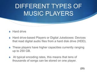 DIFFERENT TYPES OF MUSIC PLAYERSHard driveHard drive-based Players or Digital Jukeboxes: Devices that read digital audio files from a hard disk drive (HDD). These players have higher capacities currently ranging up to 250 GB. At typical encoding rates, this means that tens of thousands of songs can be stored on one player.(20)