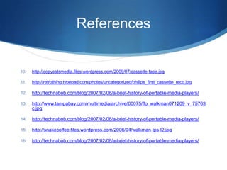 References http://copycatsmedia.files.wordpress.com/2009/07/cassette-tape.jpghttp://retrothing.typepad.com/photos/uncategorized/philips_first_cassette_reco.jpghttp://technabob.com/blog/2007/02/08/a-brief-history-of-portable-media-players/http://www.tampabay.com/multimedia/archive/00075/flo_walkman071209_v_75763c.jpghttp://technabob.com/blog/2007/02/08/a-brief-history-of-portable-media-players/http://snakecoffee.files.wordpress.com/2006/04/walkman-tps-l2.jpghttp://technabob.com/blog/2007/02/08/a-brief-history-of-portable-media-players/