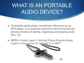 What is an Portable Audio Device?“A portable audio player, sometimes referred to as an MP3 player, is a consumer electronic device that has the primary function of storing, organizing and playing audio files.” (3)MPEG-1 Audio Layer 3, Moving Picture Experts Group Layer-3 more commonly referred to as MP3(4)