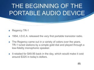 The beginning of the portable audio deviceRegency TR-11954, I.D.E.A. released the very first portable transistor radio. The Regency came out in a variety of colors over the years. TR-1 tuned stations by a simple gold dial and played through a low-fidelity monophonic speaker. It retailed for $49.95 back in the day, which would make it cost around $325 in today’s dollars.(6)