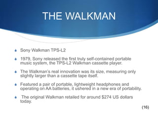 THE WALKMANSony Walkman TPS-L21979, Sony released the first truly self-contained portable music system, the TPS-L2 Walkman cassette player.The Walkman’s real innovation was its size, measuring only slightly larger than a cassette tape itself. Featured a pair of portable, lightweight headphones and operating on AA batteries, it ushered in a new era of portability. The original Walkman retailed for around $274 US dollars today. (16)