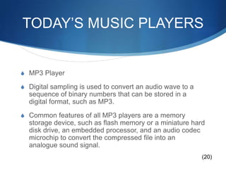TODAY’S MUSIC PLAYERSMP3 PlayerDigital sampling is used to convert an audio wave to a sequence of binary numbers that can be stored in a digital format, such as MP3. Common features of all MP3 players are a memory storage device, such as flash memory or a miniature hard disk drive, an embedded processor, and an audio codec microchip to convert the compressed file into an analogue sound signal.(20)