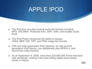 APPLE IPODThe iPod line can play several audio file formats including MP3, AAC/M4A, Protected AAC, AIFF, WAV, and Audible audio book. The iPod Photo introduced the ability to display JPEG, BMP, GIF, TIFF, and PNG image file formats. Fifth and sixth generation iPod Classics, as well as third generation iPod Nanos, can additionally play MPEG-4, and QuickTime video formatsAs of September 9, 2009, more than 220,000,000 iPods had been sold worldwide, making it the best-selling digital audio player series in history(22)