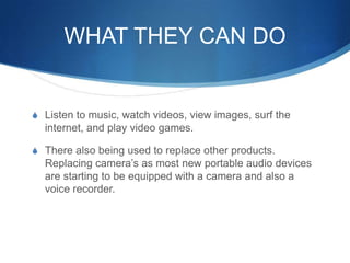 WHAT THEY CAN DOListen tomusic, watch videos, view images, surf the internet, and play video games.There also being used to replace other products. Replacing camera’s as most new portable audio devices are starting to be equipped with a camera and also a voice recorder.