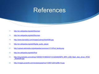 References http://en.wikipedia.org/wiki/Discmanhttp://en.wikipedia.org/wiki/Discmanhttp://www.dansdata.com/images/usbmp3/both580.jpghttp://en.wikipedia.org/wiki/Digital_audio_playerhttp://upload.wikimedia.org/wikipedia/commons/1/11/IPod_family.pnghttp://en.wikipedia.org/wiki/IPodhttp://img.diytrade.com/cdimg/139458/1418855/0/1121225460/MP3_MP4_USB_flash_disk_driver_IPOD_bluetooth.jpghttp://images.pcworld.com/reviews/graphics/113657-2201p086-1b.jpg