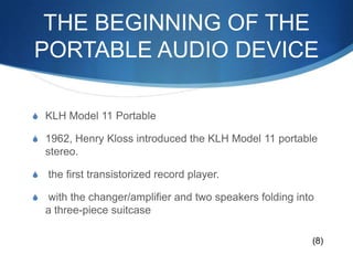 The beginning of the portable audio deviceKLH Model 11 Portable1962, Henry Kloss introduced the KLH Model 11 portable stereo. the first transistorized record player. with the changer/amplifier and two speakers folding into a three-piece suitcase(8)