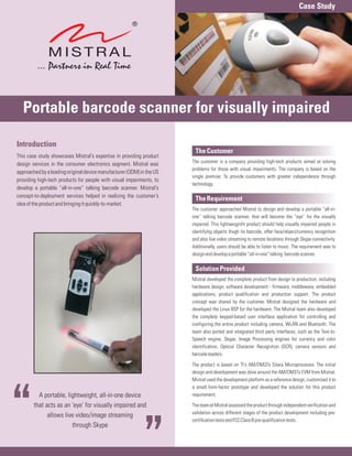 Case Study




   Portable barcode scanner for visually impaired

Introduction
                                                                        The Customer
This case study showcases Mistral's expertise in providing product
                                                                       The customer is a company providing high-tech products aimed at solving
design services in the consumer electronics segment. Mistral was
                                                                       problems for those with visual impairments. The company is based on the
approached by a leading original device manufacturer (ODM) in the US
                                                                       single premise: To provide customers with greater independence through
providing high-tech products for people with visual impairments, to
                                                                       technology.
develop a portable “all-in-one” talking barcode scanner. Mistral's
concept-to-deployment services helped in realizing the customer's
                                                                        The Requirement
idea of the product and bringing it quickly-to-market.
                                                                       The customer approached Mistral to design and develop a portable “all-in-
                                                                       one” talking barcode scanner, that will become the “eye” for the visually
                                                                       impaired. This lightweigroht product should help visually impaired people in
                                                                       identifying objects thugh its barcode, offer face/object/currency recognition
                                                                       and also live video streaming to remote locations through Skype connectivity.
                                                                       Additionally, users should be able to listen to music. The requirement was to
                                                                       design and develop a portable “all-in-one” talking barcode scanner.

                                                                        Solution Provided
                                                                       Mistral developed the complete product from design to production, including
                                                                       hardware design, software development - firmware, middleware, embedded
                                                                       applications; product qualification and production support. The product
                                                                       concept was shared by the customer. Mistral designed the hardware and
                                                                       developed the Linux BSP for the hardware. The Mistral team also developed
                                                                       the complete keypad-based user interface application for controlling and
                                                                       configuring the entire product including camera, WLAN and Bluetooth. The
                                                                       team also ported and integrated third party interfaces, such as the Text-to-
                                                                       Speech engine, Skype, Image Processing engines for currency and color
                                                                       identification, Optical Character Recognition (OCR), camera sensors and
                                                                       barcode readers.

                                                                       The product is based on TI's AM/DM37x Sitara Microprocessor. The initial
                                                                       design and development was done around the AM/DM37x EVM from Mistral.
                                                                       Mistral used the development platform as a reference design, customized it to
                                                                       a small form-factor prototype and developed the solution for this product
          A portable, lightweight, all-in-one device                   requirement.

        that acts as an 'eye' for visually impaired and                The team at Mistral assessed the product through independent verification and
                                                                       validation across different stages of the product development including pre-
              allows live video/image streaming
                                                                       certification tests and FCC Class B pre-qualification tests.
                        through Skype
 